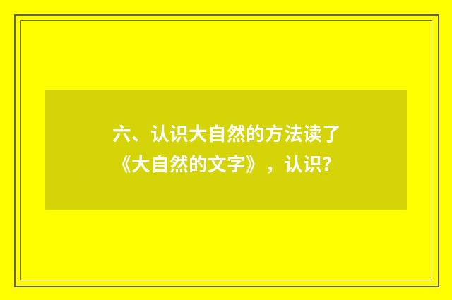六、认识大自然的方法读了《大自然的文字》,认识?
