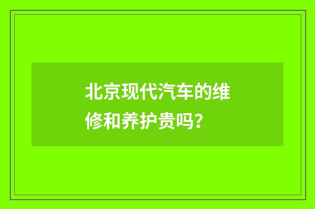 北京现代汽车的维修和养护贵吗?