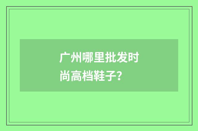 广州哪里批发时尚高档鞋子?