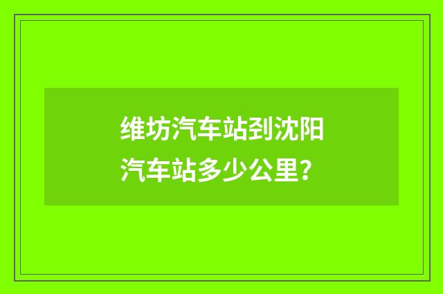 维坊汽车站刭沈阳汽车站多少公里？