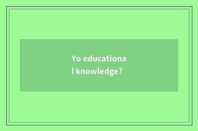 Yo educational knowledge?