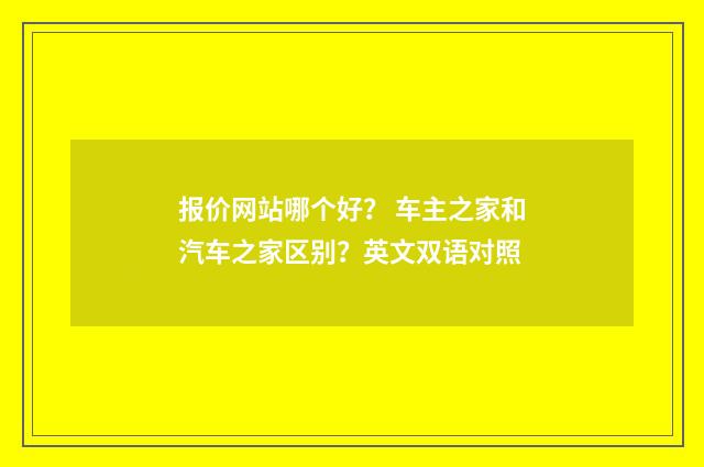 报价网站哪个好? 车主之家和汽车之家区别?英文双语对照