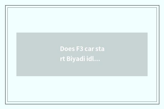 Does F3 car start Biyadi idle fast flabby?
