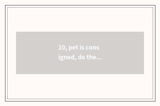 10, pet is consigned, do the friend that pet consigns?