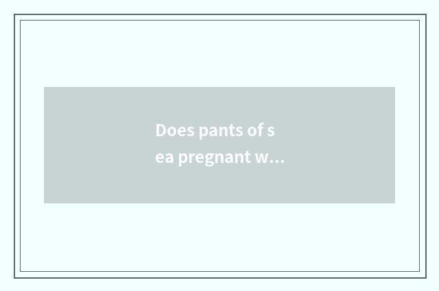 Does pants of sea pregnant woman cut out?