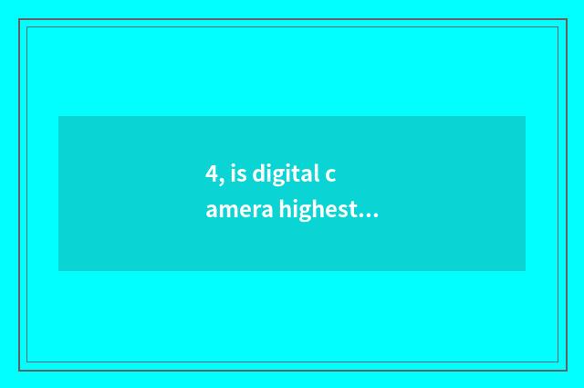 4, is digital camera highest and optical is scorch severalfold?