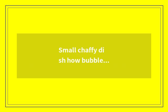 Small chaffy dish how bubble?