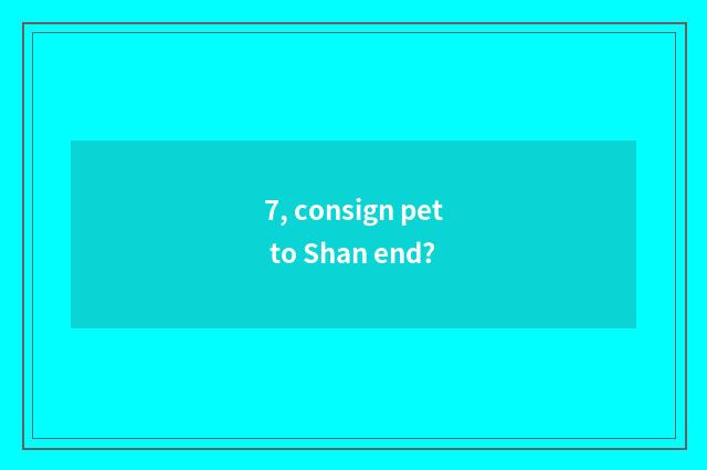 7, consign pet to Shan end?