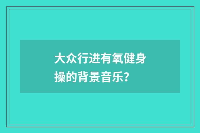 大众行进有氧健身操的背景音乐?
