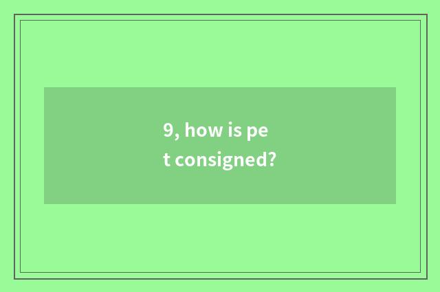 9, how is pet consigned?