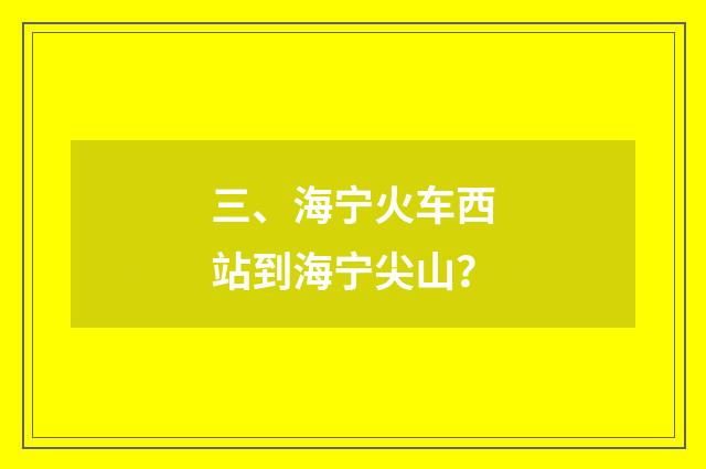三、海宁火车西站到海宁尖山？