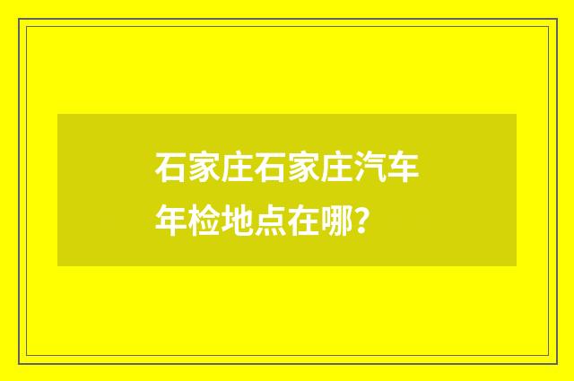 石家庄石家庄汽车年检地点在哪？