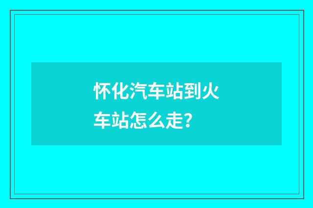 怀化汽车站到火车站怎么走？