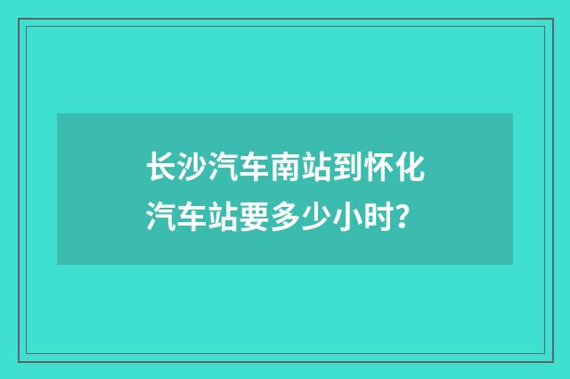 长沙汽车南站到怀化汽车站要多少小时？