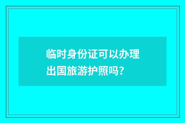 临时身份证可以办理出国旅游护照吗?
