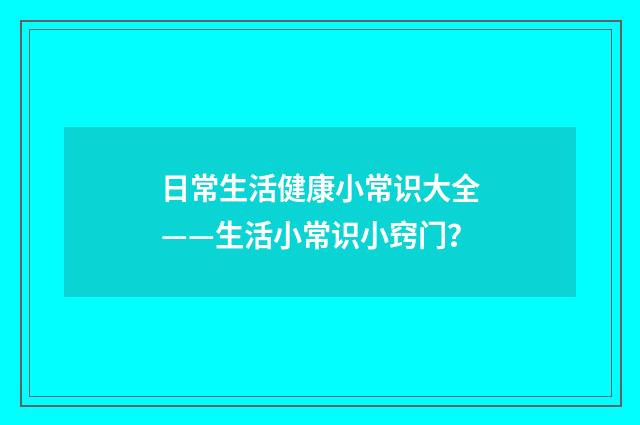 日常生活健康小常识大全——生活小常识小窍门?
