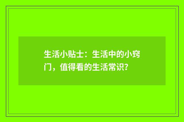 生活小贴士：生活中的小窍门，值得看的生活常识？