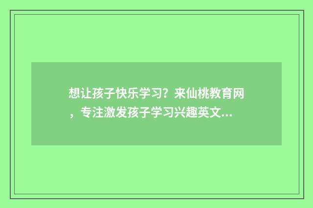 想让孩子快乐学习？来仙桃教育网，专注激发孩子学习兴趣英文双语对照