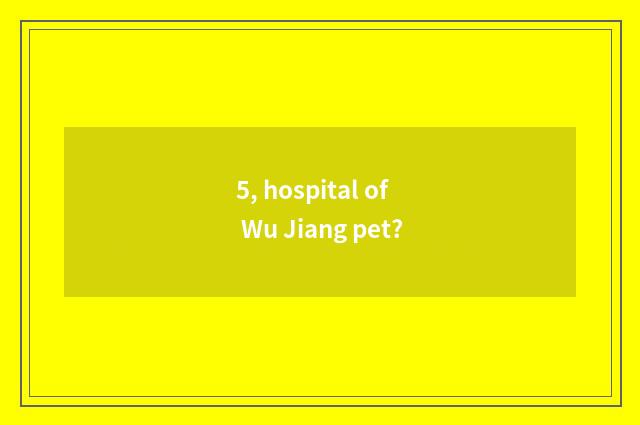 5, hospital of Wu Jiang pet?