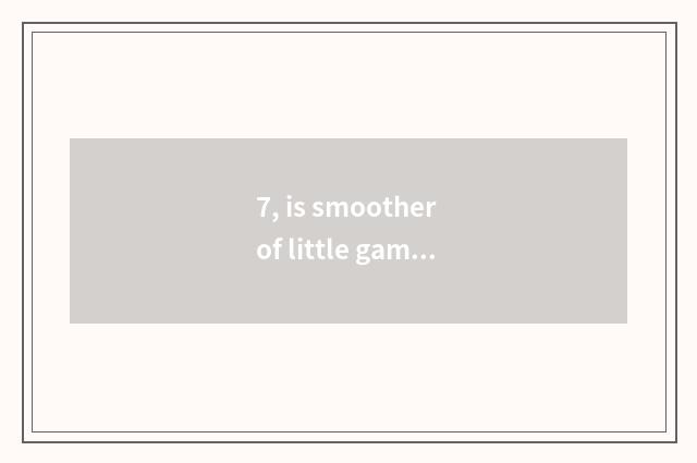 7, is smoother of little game of corpse of plant big fight difficult?
