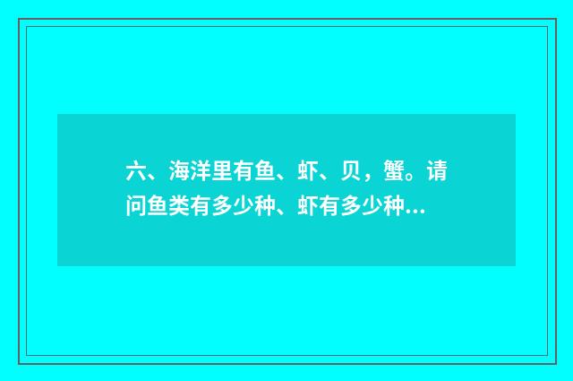 六、海洋里有鱼、虾、贝，蟹。请问鱼类有多少种、虾有多少种、贝有多少种，蟹又有多少种？