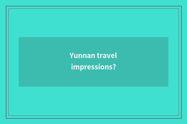 Yunnan travel impressions?