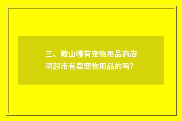 三、鞍山哪有宠物用品商店啊超市有卖宠物用品的吗?