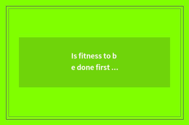 Is fitness to be done first there is oxygen or move without oxygen?
