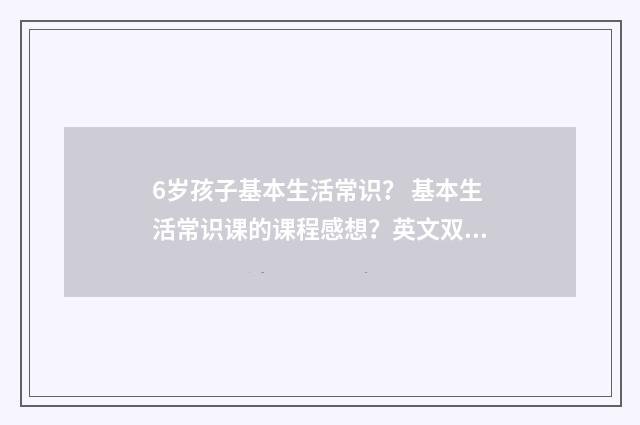 6岁孩子基本生活常识? 基本生活常识课的课程感想?英文双语对照