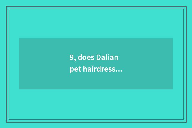 9, does Dalian pet hairdressing groom the school which are good?