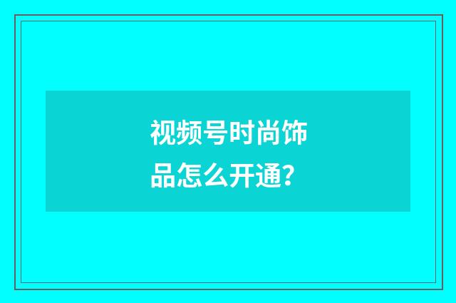 视频号时尚饰品怎么开通？