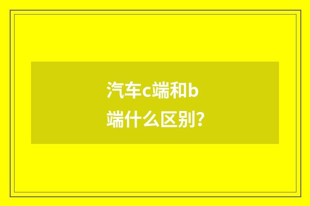 汽车c端和b端什么区别？