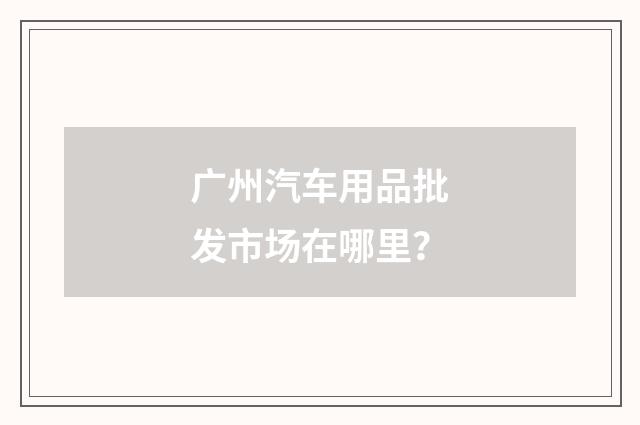 广州汽车用品批发市场在哪里？