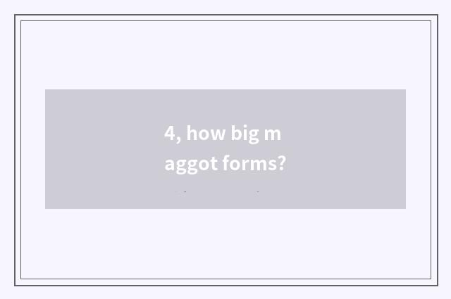 4, how big maggot forms?