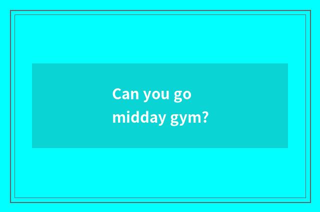 Can you go midday gym?