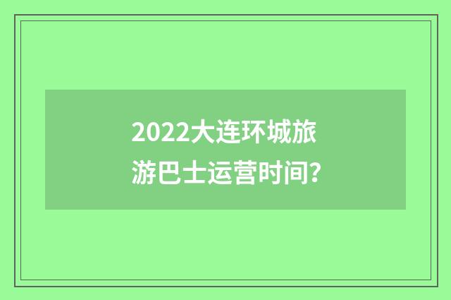 2022大连环城旅游巴士运营时间?
