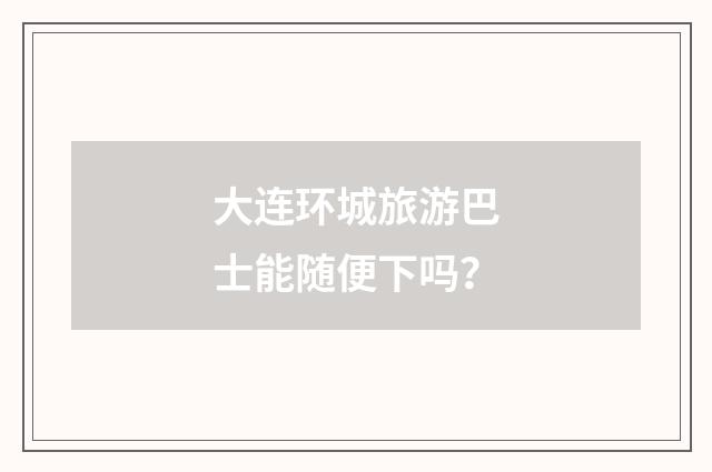 大连环城旅游巴士能随便下吗?