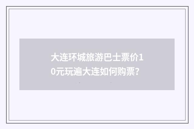 大连环城旅游巴士票价10元玩遍大连如何购票?
