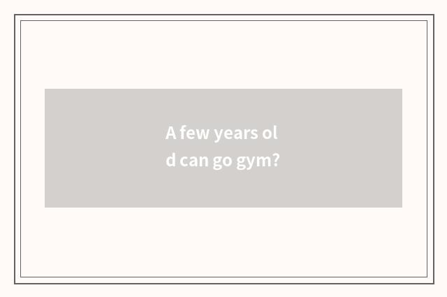 A few years old can go gym?