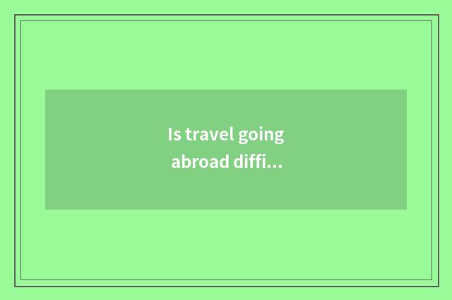 Is travel going abroad difficult?