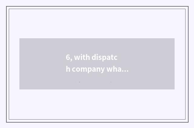 6, with dispatch company what be?