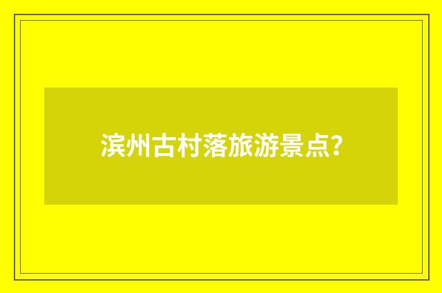 滨州古村落旅游景点?