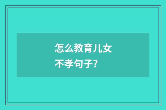 怎么教育儿女不孝句子？
