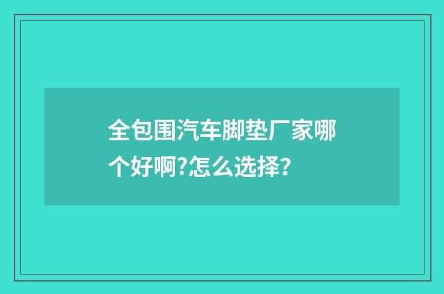 全包围汽车脚垫厂家哪个好啊?怎么选择？