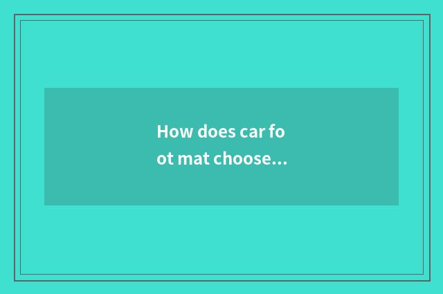 How does car foot mat choose mat of brand car foot?