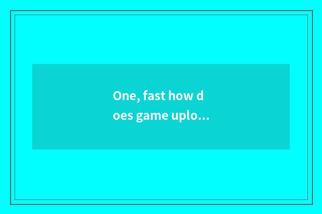 One, fast how does game upload game?