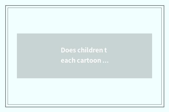 Does children teach cartoon which are good?
