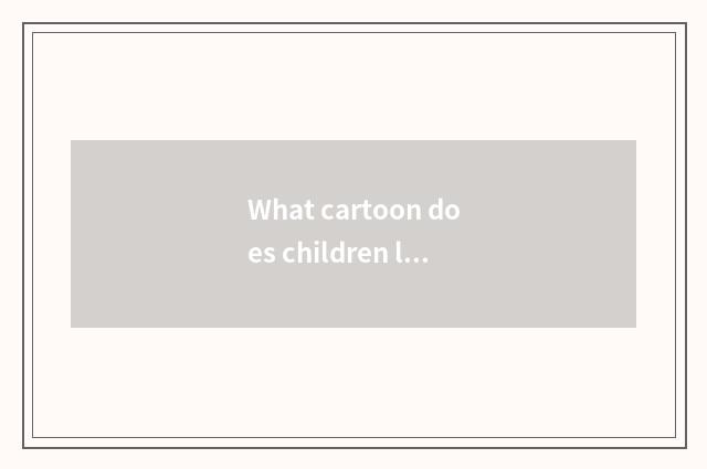 What cartoon does children look to there is educational sense?