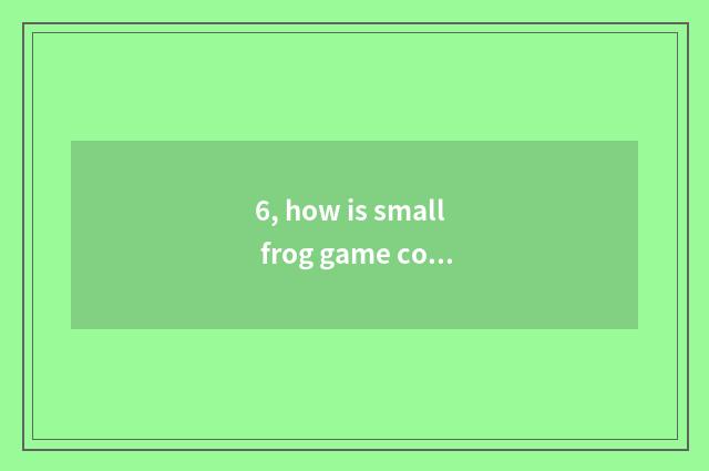 6, how is small frog game connected close?