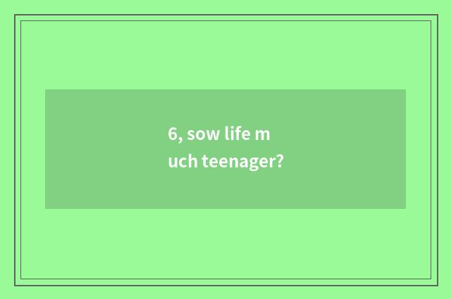 6, sow life much teenager?